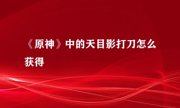《原神》中的天目影打刀怎么获得