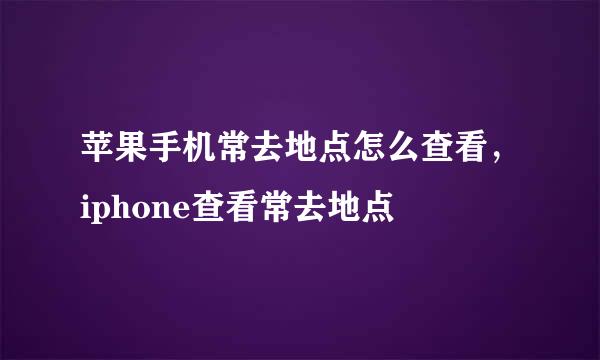 苹果手机常去地点怎么查看,iphone查看常去地点