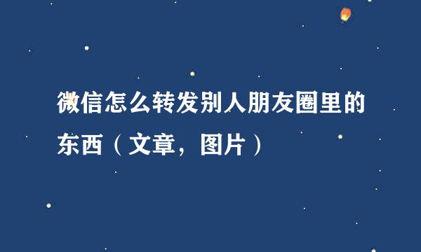 微信怎么转发别人朋友圈里的东西(文章,图片)