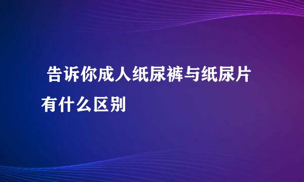  告诉你成人纸尿裤与纸尿片有什么区别