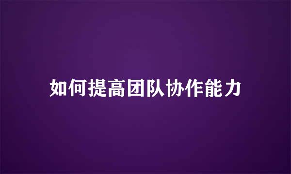 如何提高团队协作能力