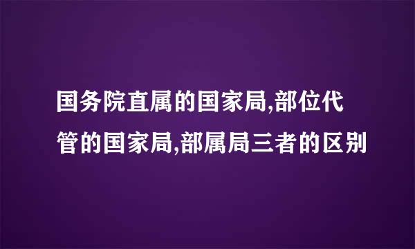 国务院直属的国家局,部位代管的国家局,部属局三者的区别