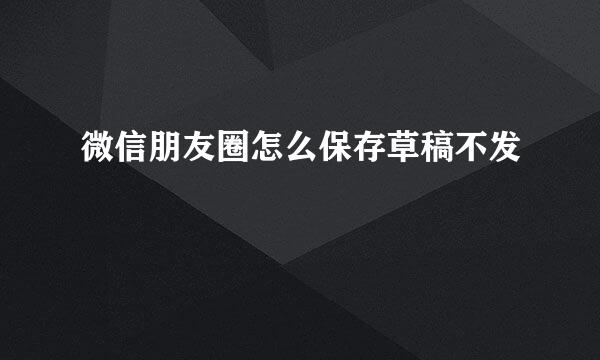 微信朋友圈怎么保存草稿不发