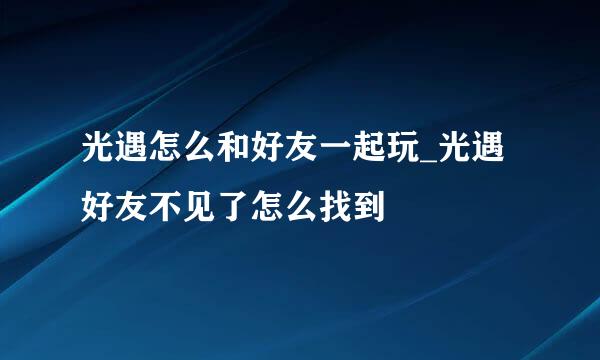光遇怎么和好友一起玩_光遇好友不见了怎么找到