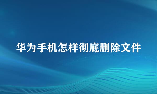 华为手机怎样彻底删除文件