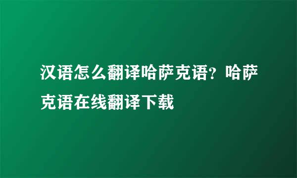 汉语怎么翻译哈萨克语？哈萨克语在线翻译下载