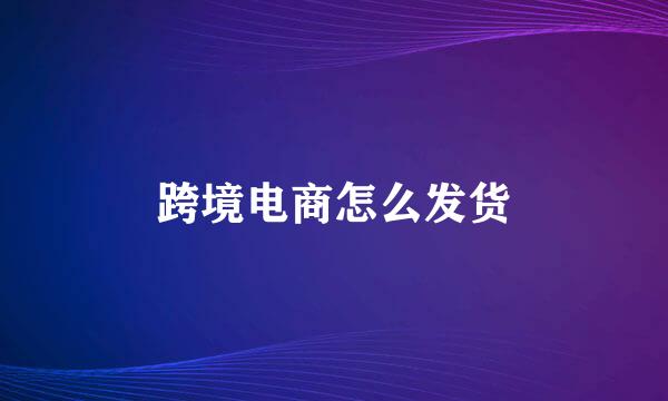 跨境电商怎么发货