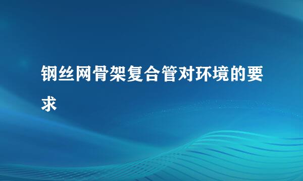 钢丝网骨架复合管对环境的要求