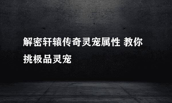 解密轩辕传奇灵宠属性 教你挑极品灵宠