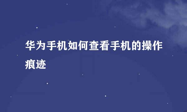 华为手机如何查看手机的操作痕迹