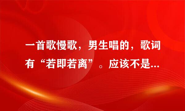 一首歌慢歌,男生唱的,歌词有“若即若离”。应该不是太老的歌,我自己以前听过,但一时忘记是什么歌了