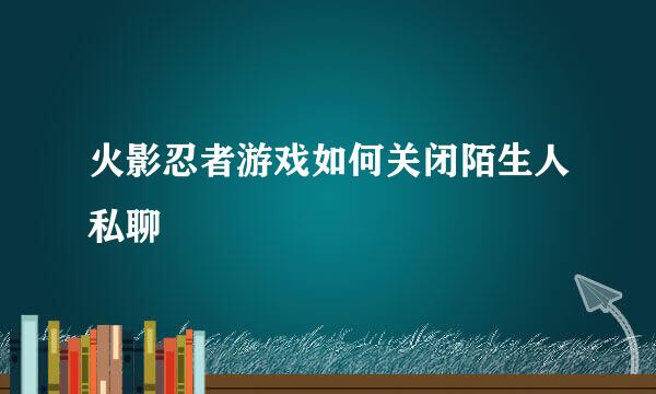 火影忍者游戏如何关闭陌生人私聊