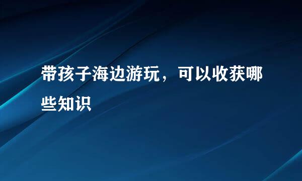 带孩子海边游玩，可以收获哪些知识