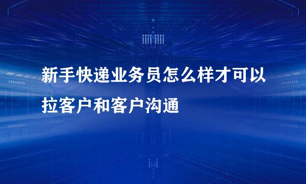 新手快递业务员怎么样才可以拉客户和客户沟通