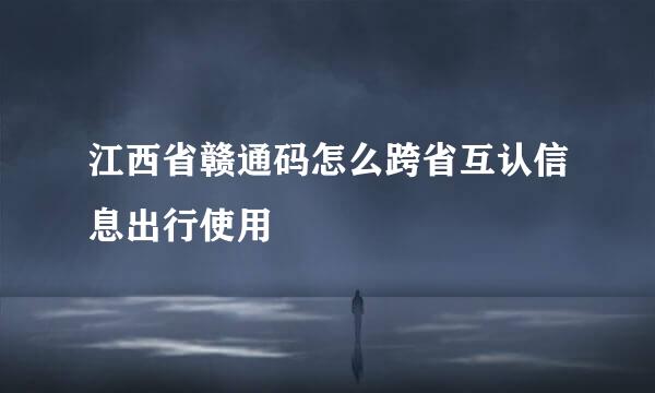 江西省赣通码怎么跨省互认信息出行使用