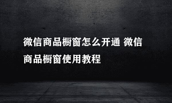 微信商品橱窗怎么开通 微信商品橱窗使用教程