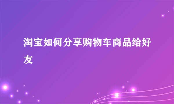 淘宝如何分享购物车商品给好友