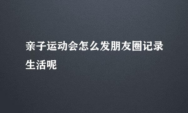 亲子运动会怎么发朋友圈记录生活呢