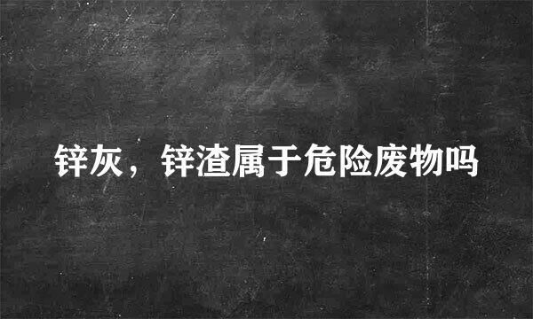 锌灰,锌渣属于危险废物吗