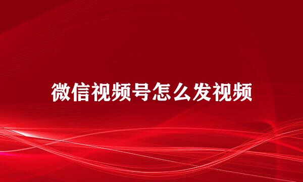 微信视频号怎么发视频