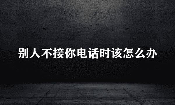 别人不接你电话时该怎么办