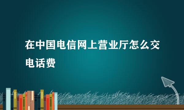 在中国电信网上营业厅怎么交电话费
