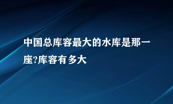 中国总库容最大的水库是那一座?库容有多大