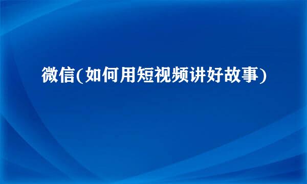 微信(如何用短视频讲好故事)