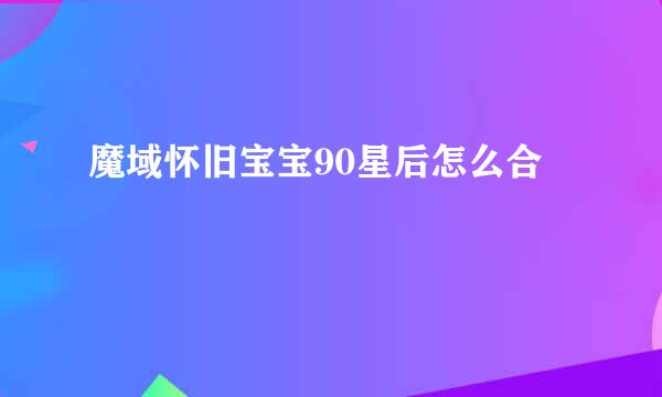 魔域怀旧宝宝90星后怎么合
