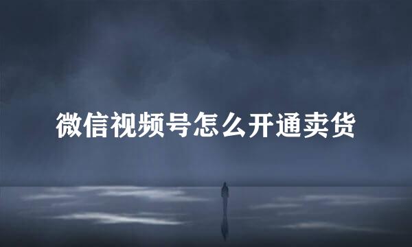 微信视频号怎么开通卖货