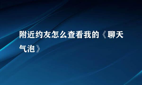 附近约友怎么查看我的《聊天气泡》