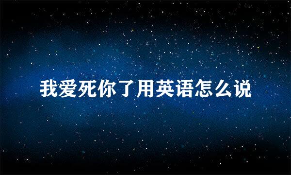 我爱死你了用英语怎么说