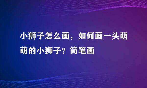 小狮子怎么画，如何画一头萌萌的小狮子？简笔画