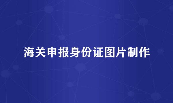 海关申报身份证图片制作