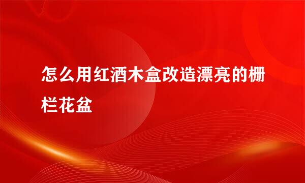 怎么用红酒木盒改造漂亮的栅栏花盆