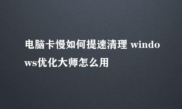 电脑卡慢如何提速清理 windows优化大师怎么用
