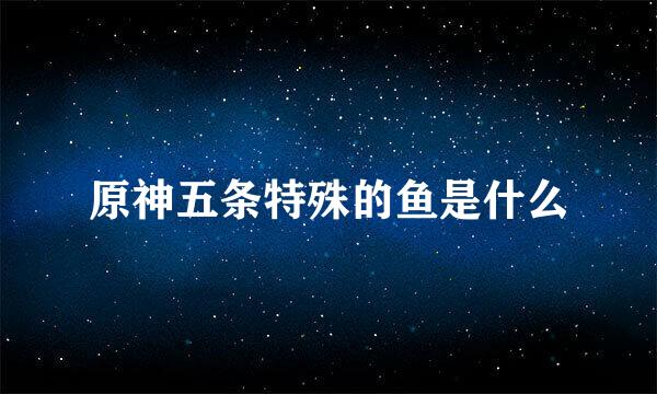 原神五条特殊的鱼是什么