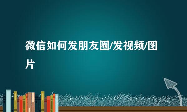 微信如何发朋友圈/发视频/图片