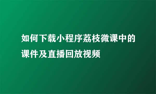 如何下载小程序荔枝微课中的课件及直播回放视频