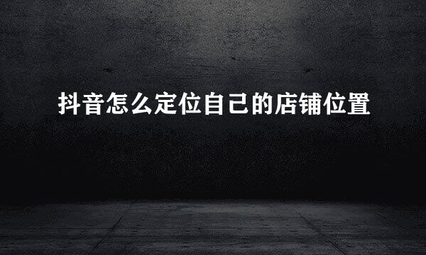 抖音怎么定位自己的店铺位置