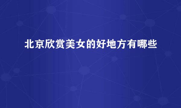 北京欣赏美女的好地方有哪些