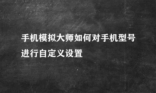 手机模拟大师如何对手机型号进行自定义设置