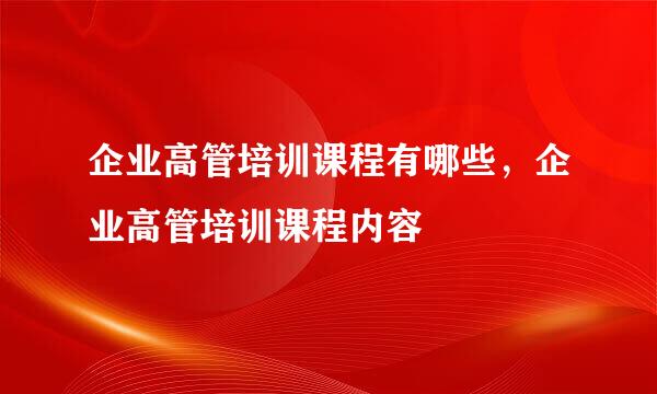企业高管培训课程有哪些，企业高管培训课程内容