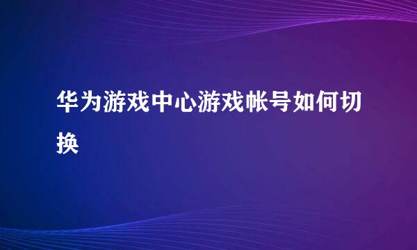 华为游戏中心游戏帐号如何切换