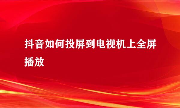抖音如何投屏到电视机上全屏播放