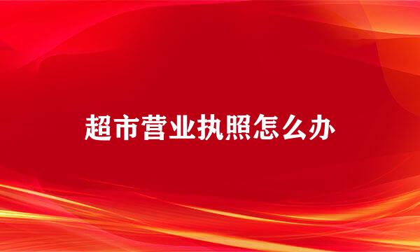 超市营业执照怎么办