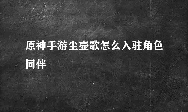 原神手游尘壶歌怎么入驻角色同伴