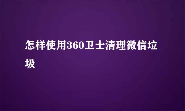 怎样使用360卫士清理微信垃圾