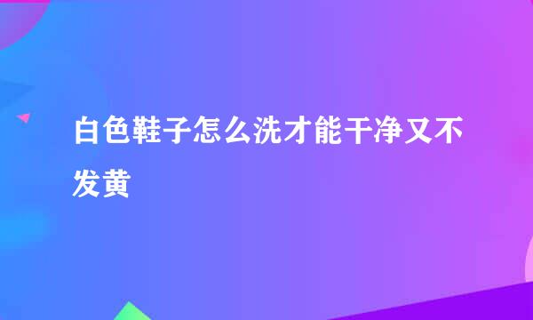白色鞋子怎么洗才能干净又不发黄