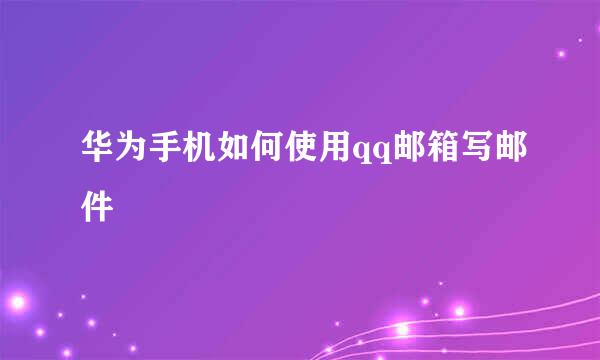 华为手机如何使用qq邮箱写邮件